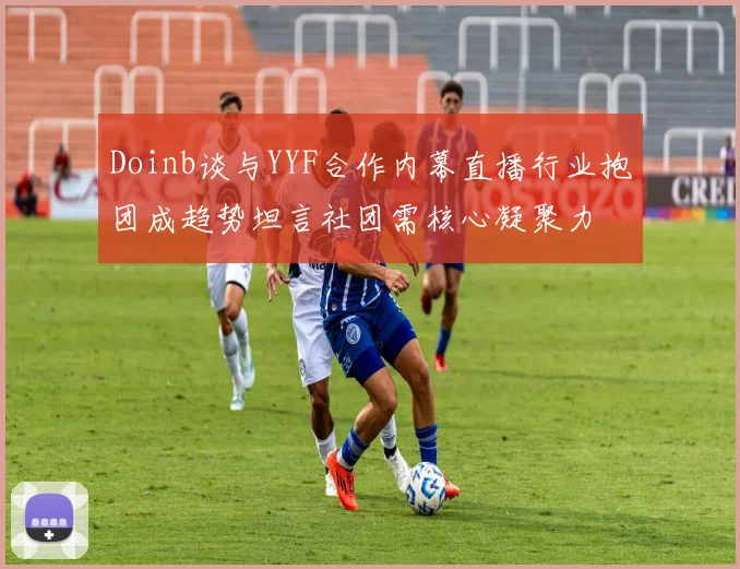Doinb谈与YYF合作内幕直播行业抱团成趋势坦言社团需核心凝聚力