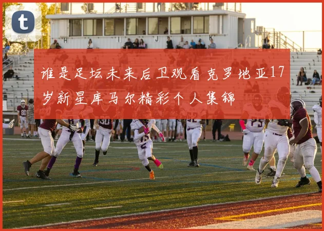 谁是足坛未来后卫观看克罗地亚17岁新星库马尔精彩个人集锦