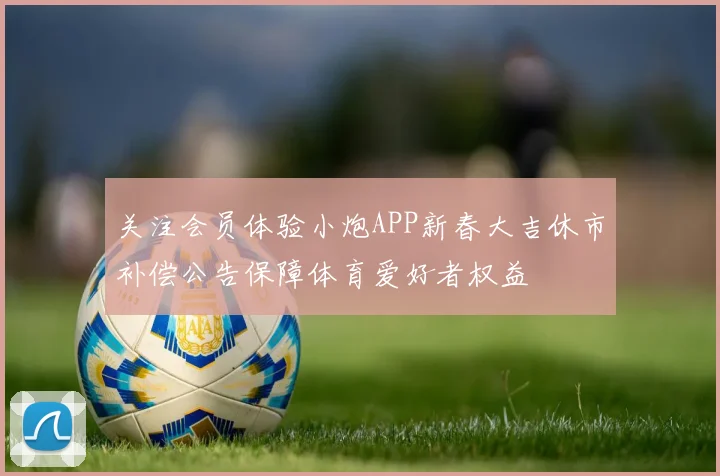 关注会员体验小炮APP新春大吉休市补偿公告保障体育爱好者权益