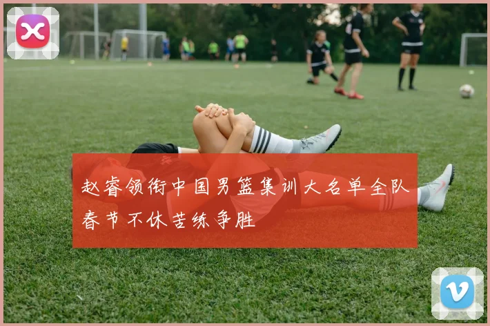 赵睿领衔中国男篮集训大名单全队春节不休苦练争胜