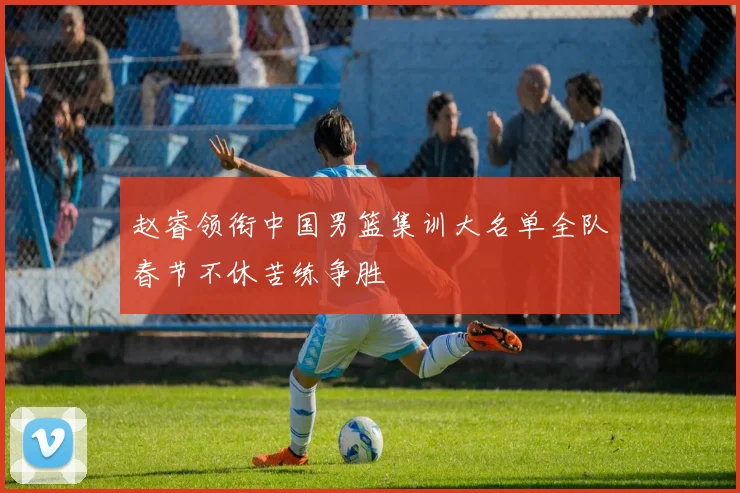 赵睿领衔中国男篮集训大名单全队春节不休苦练争胜