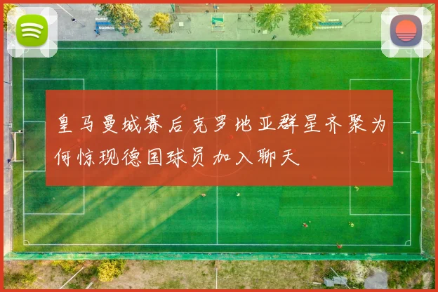 皇马曼城赛后克罗地亚群星齐聚为何惊现德国球员加入聊天