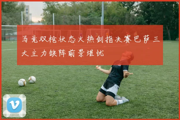 马竞双枪状态火热剑指决赛巴萨三大主力缺阵前景堪忧