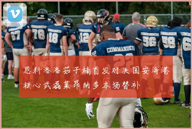 恩科洛洛茹子楠首发对决国安海港核心武磊莱昂纳多本场替补