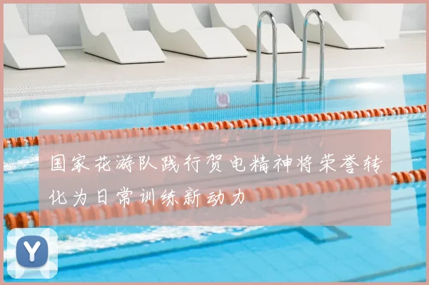 国家花游队践行贺电精神将荣誉转化为日常训练新动力
