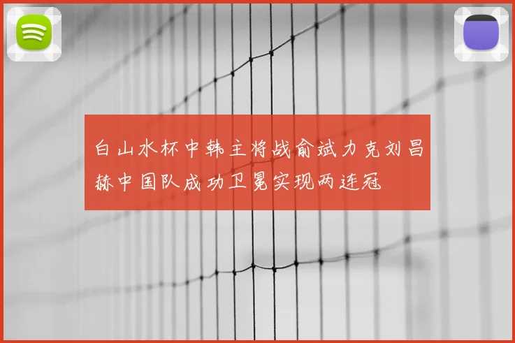 白山水杯中韩主将战俞斌力克刘昌赫中国队成功卫冕实现两连冠