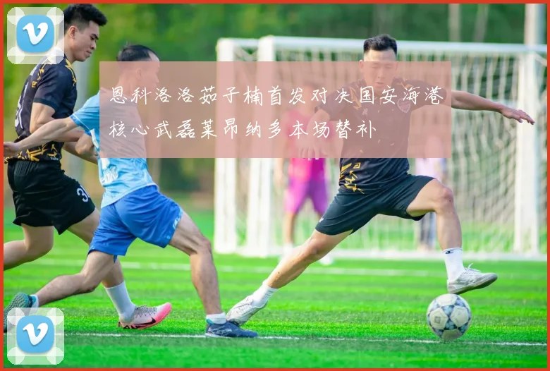 恩科洛洛茹子楠首发对决国安海港核心武磊莱昂纳多本场替补