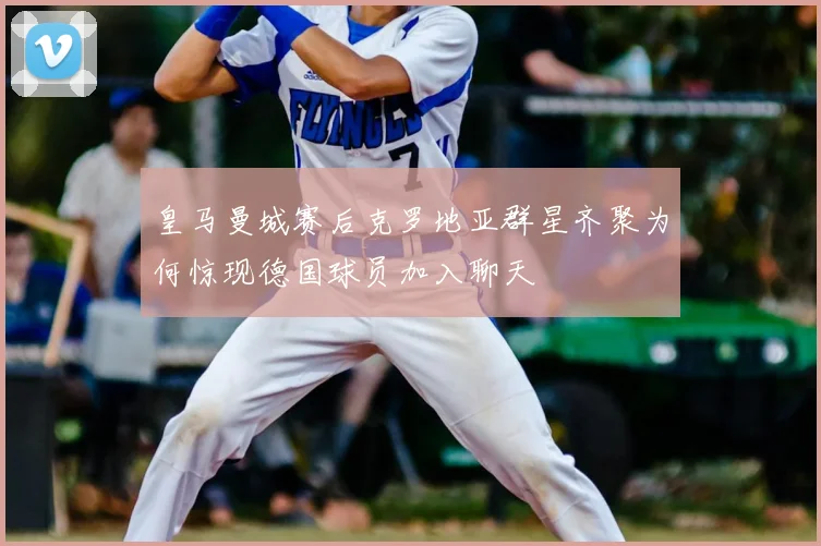 皇马曼城赛后克罗地亚群星齐聚为何惊现德国球员加入聊天