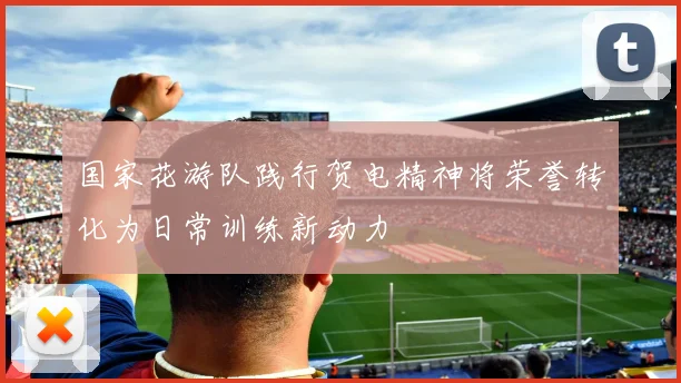 国家花游队践行贺电精神将荣誉转化为日常训练新动力