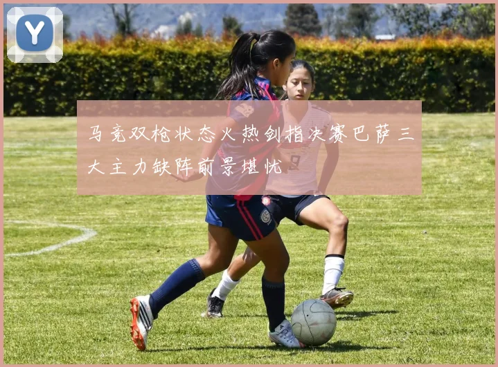 马竞双枪状态火热剑指决赛巴萨三大主力缺阵前景堪忧