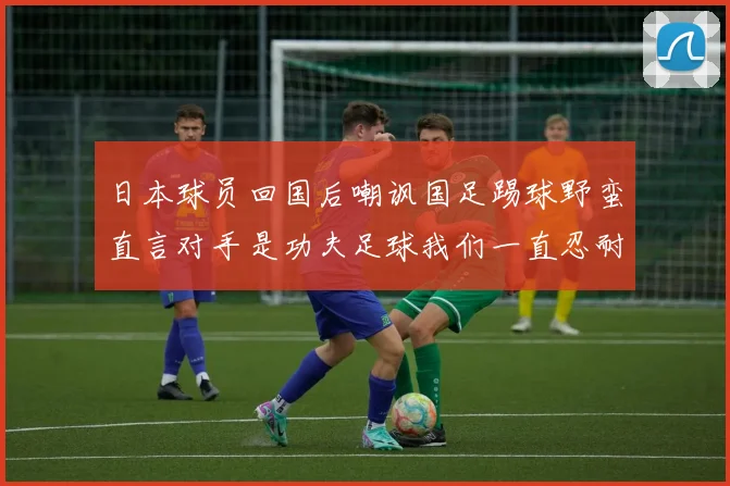 日本球员回国后嘲讽国足踢球野蛮直言对手是功夫足球我们一直忍耐