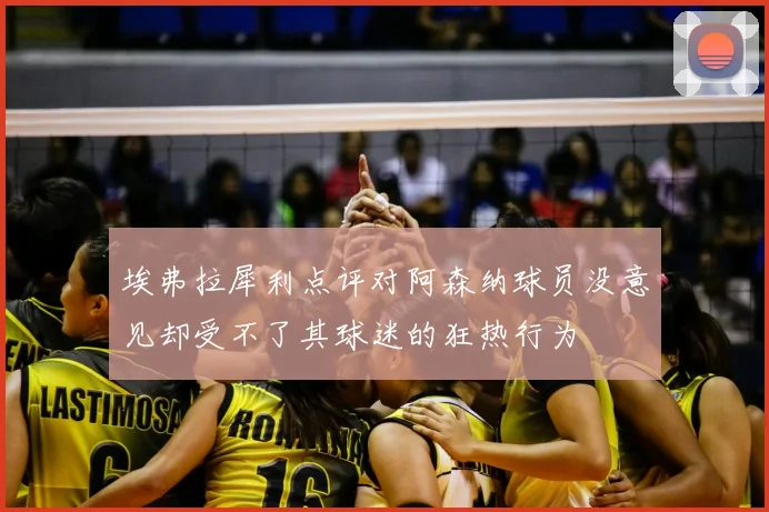 埃弗拉犀利点评对阿森纳球员没意见却受不了其球迷的狂热行为