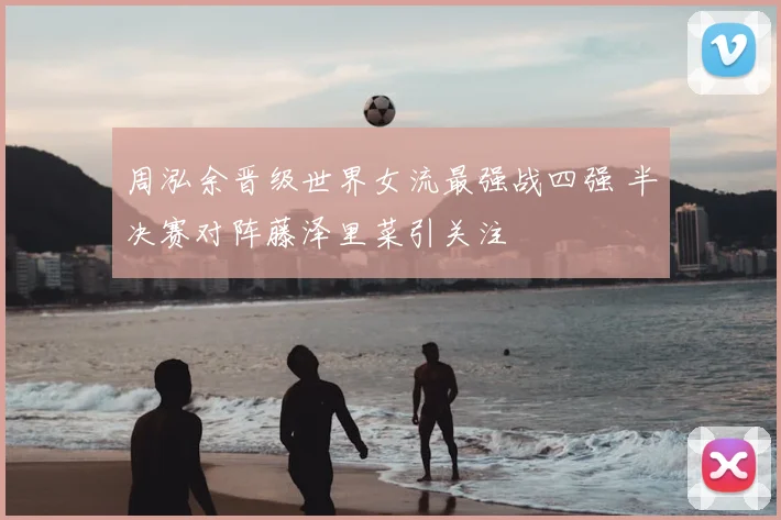 周泓余晋级世界女流最强战四强 半决赛对阵藤泽里菜引关注