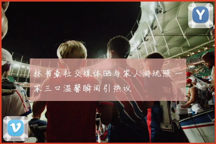 林书豪社交媒体晒与家人游玩照 一家三口温馨瞬间引热议